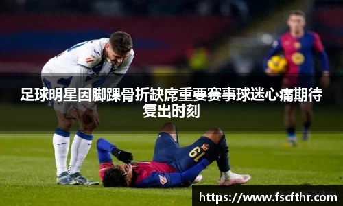 足球明星因脚踝骨折缺席重要赛事球迷心痛期待复出时刻